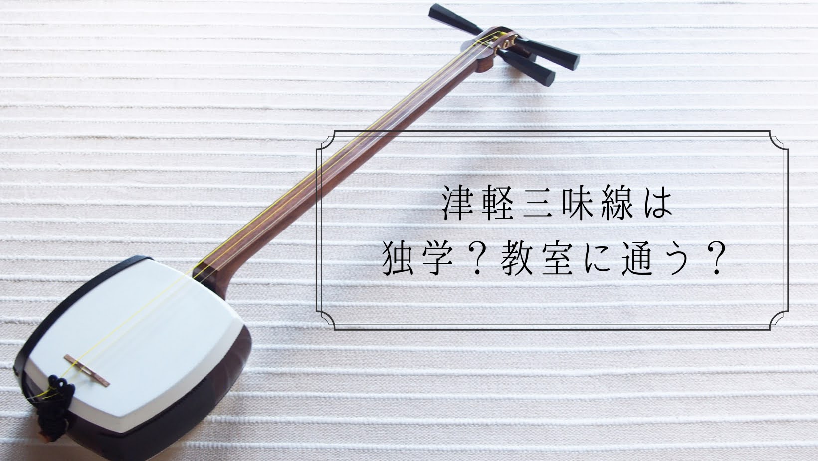 入門編第2弾】津軽三味線は独学?教室に通う?メリット・デメリットを